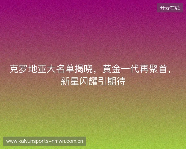克罗地亚大名单揭晓，黄金一代再聚首，新星闪耀引期待